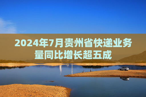 2024年7月贵州省快递业务量同比增长超五成