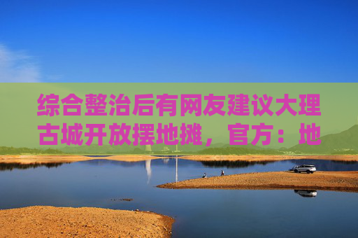 综合整治后有网友建议大理古城开放摆地摊，官方：地摊泛滥破坏旅游品质