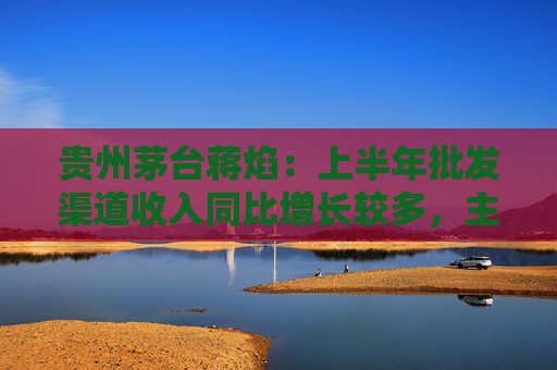 贵州茅台蒋焰：上半年批发渠道收入同比增长较多，主要是因为贵州茅台酒出厂价格提高