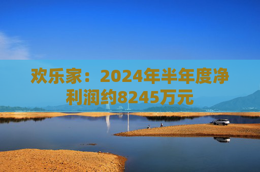 欢乐家：2024年半年度净利润约8245万元