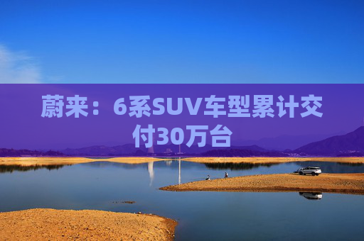 蔚来：6系SUV车型累计交付30万台