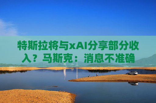 特斯拉将与xAI分享部分收入？马斯克：消息不准确