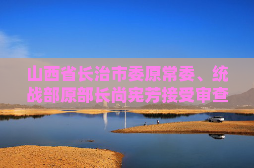 山西省长治市委原常委、统战部原部长尚宪芳接受审查调查