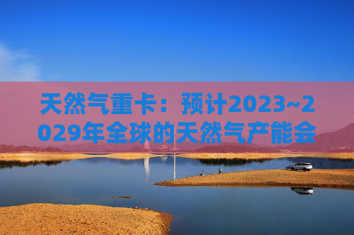 天然气重卡：预计2023~2029年全球的天然气产能会扩大50%以上