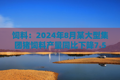 饲料：2024年8月某大型集团猪饲料产量同比下降7.55%，环比增长6.41%