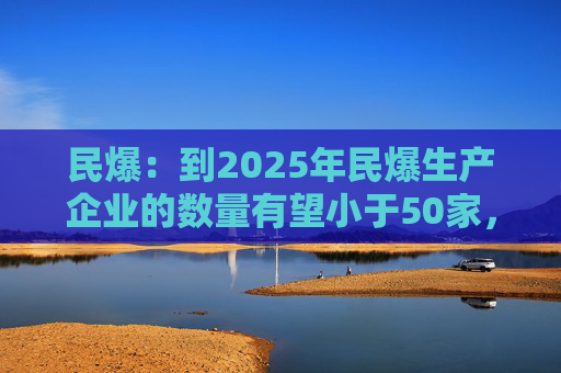 民爆：到2025年民爆生产企业的数量有望小于50家，排名前10家民爆企业行业生产总值占比将高于60%