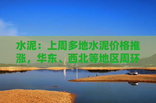 水泥：上周多地水泥价格推涨，华东、西北等地区周环比上升