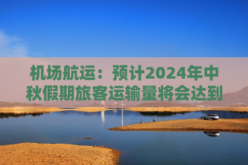 机场航运：预计2024年中秋假期旅客运输量将会达到616.4万人次