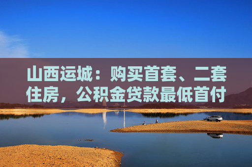 山西运城：购买首套、二套住房，公积金贷款最低首付比例均为20%