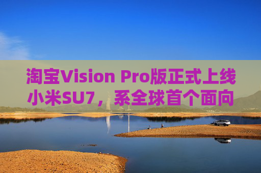 淘宝Vision Pro版正式上线小米SU7，系全球首个面向消费者发布的虚拟试车产品