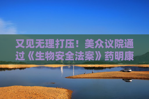 又见无理打压！美众议院通过《生物安全法案》药明康德、药明生物火速回应