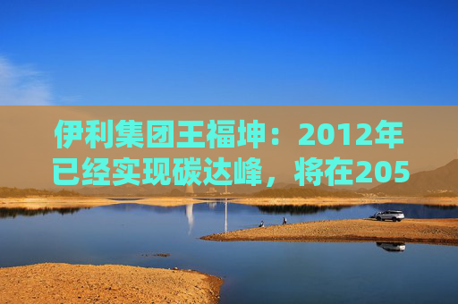 伊利集团王福坤：2012年已经实现碳达峰，将在2050年前实现全产业链碳中和