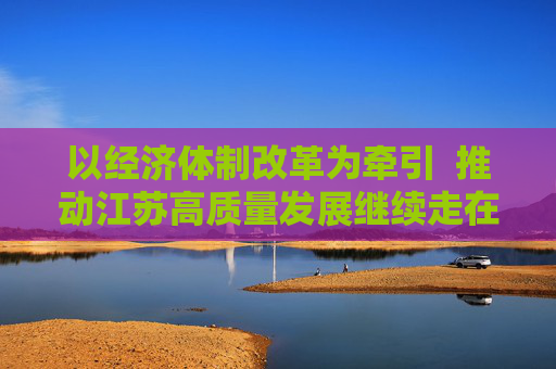 以经济体制改革为牵引  推动江苏高质量发展继续走在前列