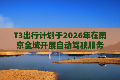 T3出行计划于2026年在南京全域开展自动驾驶服务