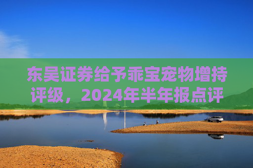 东吴证券给予乖宝宠物增持评级，2024年半年报点评：业绩超预期，自有品牌持续高增