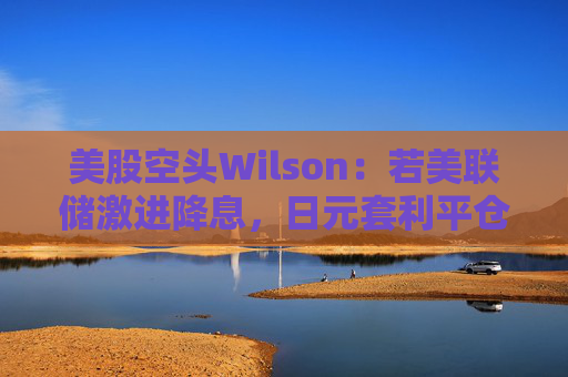 美股空头Wilson：若美联储激进降息，日元套利平仓或卷土重来