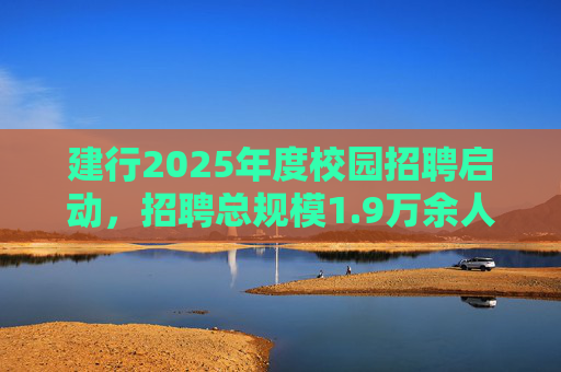 建行2025年度校园招聘启动，招聘总规模1.9万余人