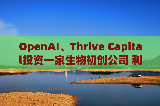 OpenAI、Thrive Capital投资一家生物初创公司 利用人工智能进行药物研发