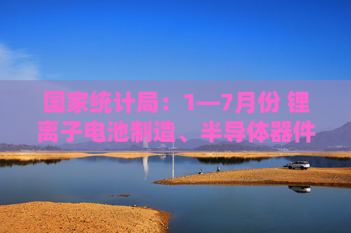 国家统计局：1—7月份 锂离子电池制造、半导体器件专用设备制造行业利润同比分别增长45.6%、16.0%