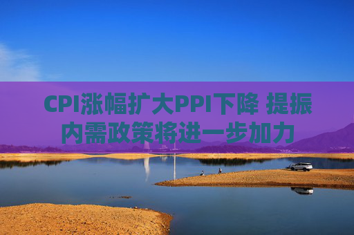 CPI涨幅扩大PPI下降 提振内需政策将进一步加力