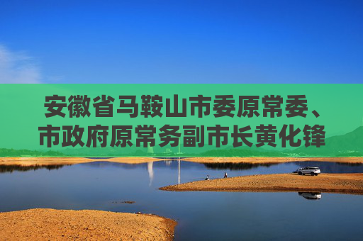 安徽省马鞍山市委原常委、市政府原常务副市长黄化锋被“双开”