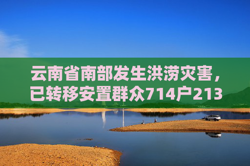 云南省南部发生洪涝灾害，已转移安置群众714户2130人