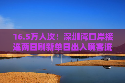 16.5万人次！深圳湾口岸接连两日刷新单日出入境客流纪录