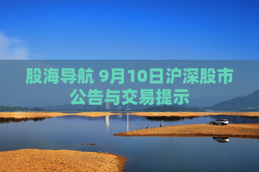 股海导航 9月10日沪深股市公告与交易提示