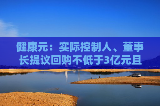 健康元：实际控制人、董事长提议回购不低于3亿元且不超过5亿元公司股份