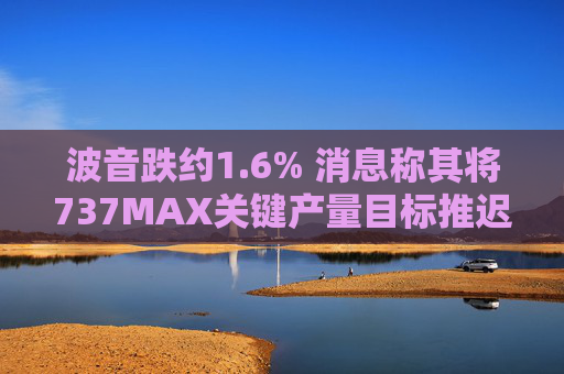 波音跌约1.6% 消息称其将737MAX关键产量目标推迟六个月