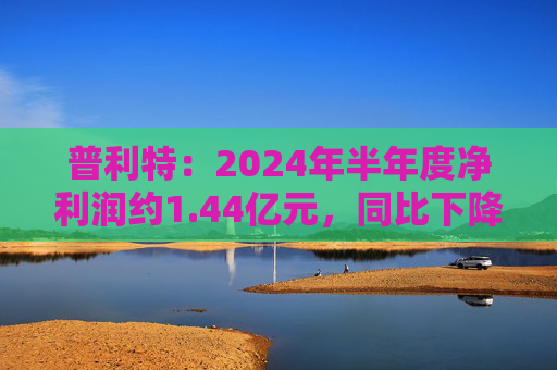 普利特：2024年半年度净利润约1.44亿元，同比下降28.47%