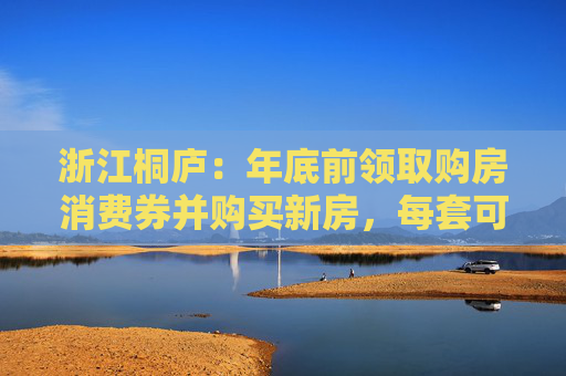 浙江桐庐：年底前领取购房消费券并购买新房，每套可补贴3万元