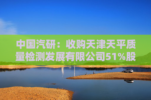 中国汽研：收购天津天平质量检测发展有限公司51%股权