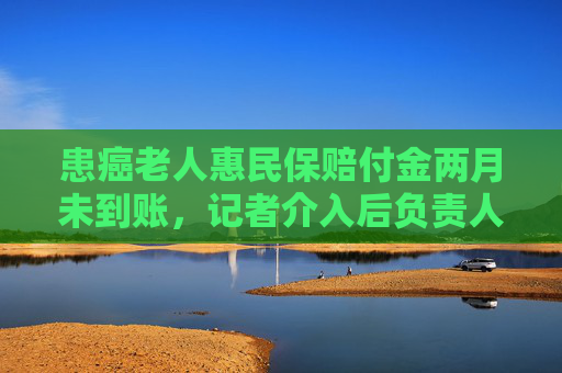 患癌老人惠民保赔付金两月未到账，记者介入后负责人：遗漏了该案，已打款