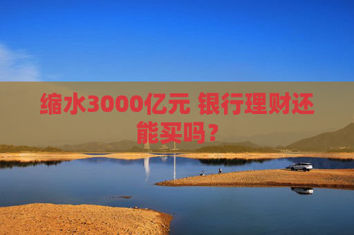 缩水3000亿元 银行理财还能买吗？