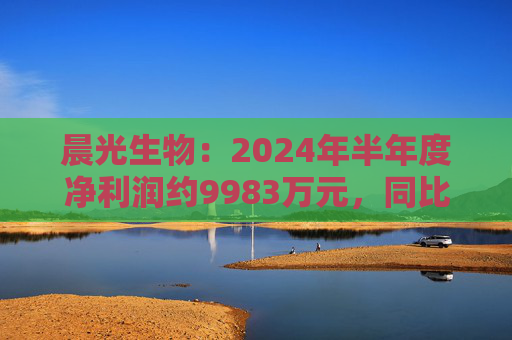 晨光生物：2024年半年度净利润约9983万元，同比下降66.57%