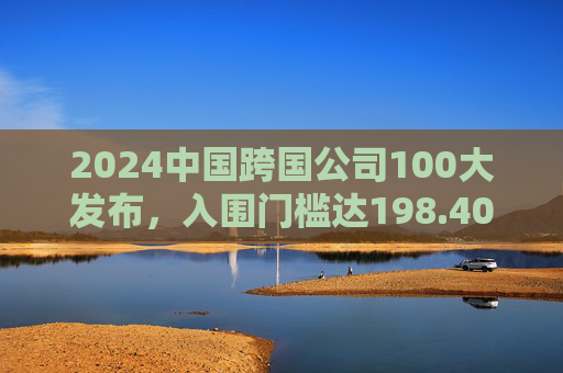 2024中国跨国公司100大发布，入围门槛达198.40亿