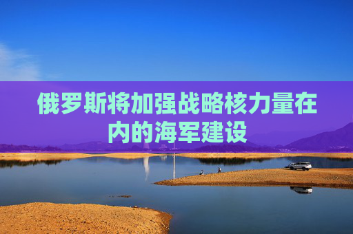 俄罗斯将加强战略核力量在内的海军建设