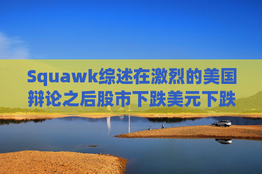 Squawk综述在激烈的美国辩论之后股市下跌美元下跌