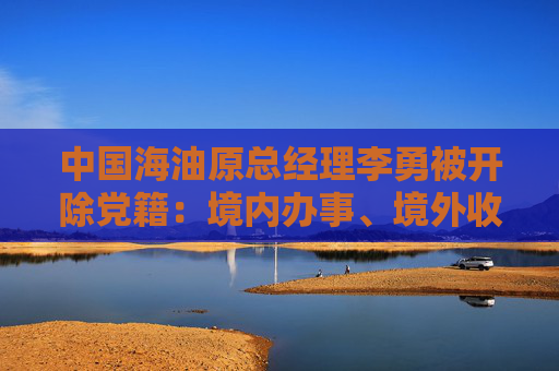 中国海油原总经理李勇被开除党籍：境内办事、境外收钱