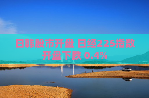 日韩股市开盘 日经225指数开盘下跌 0.4%