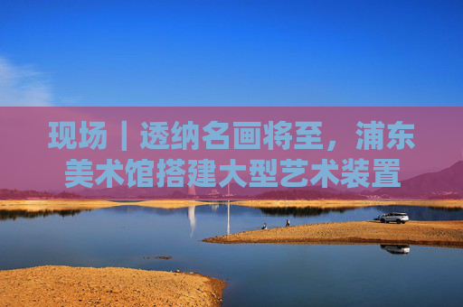 现场｜透纳名画将至，浦东美术馆搭建大型艺术装置