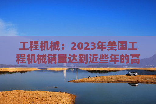 工程机械：2023年美国工程机械销量达到近些年的高峰，预计2024年销量同比下降15%