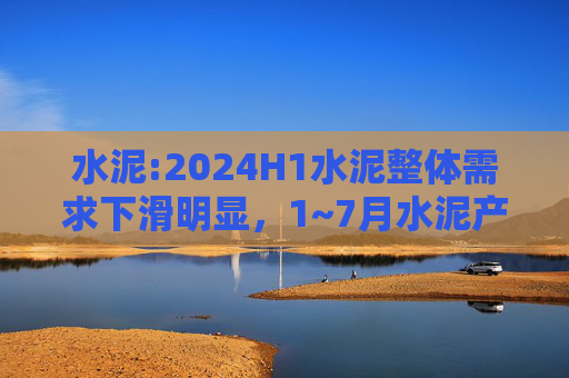 水泥:2024H1水泥整体需求下滑明显，1~7月水泥产量累计同比下滑10.5%