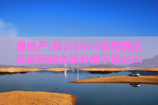 房地产:预计2024年新房成交面积和金额分别下滑25%和20%左右