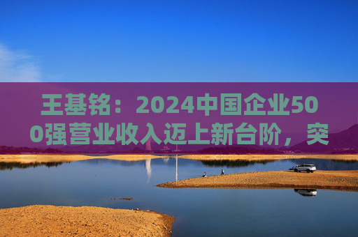 王基铭：2024中国企业500强营业收入迈上新台阶，突破110万亿元大关