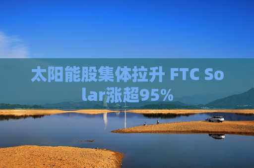 太阳能股集体拉升 FTC Solar涨超95%