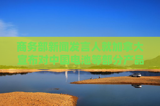 商务部新闻发言人就加拿大宣布对中国电池等部分产品拟加征附加税征求公众意见答记者问