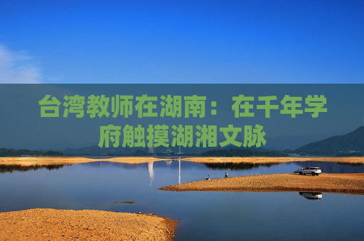 台湾教师在湖南：在千年学府触摸湖湘文脉