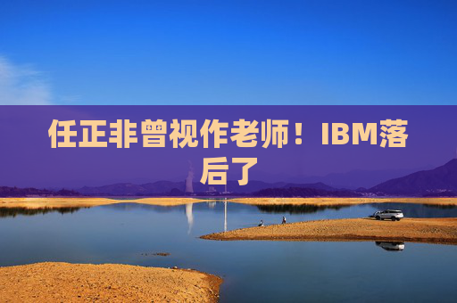 任正非曾视作老师！IBM落后了